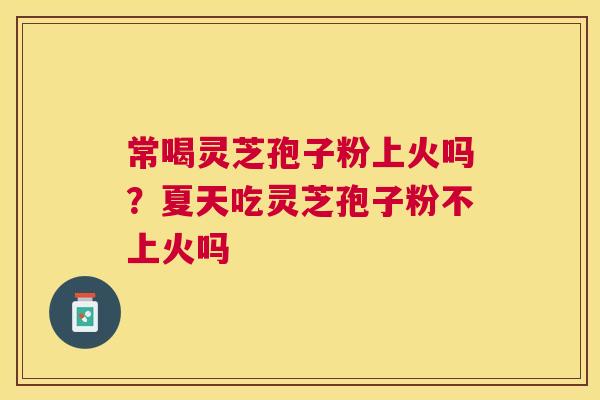 常喝灵芝孢子粉上火吗?夏天吃灵芝孢子粉不上火吗 常喝灵芝孢子粉上火吗?夏天吃灵芝孢子粉不上火吗