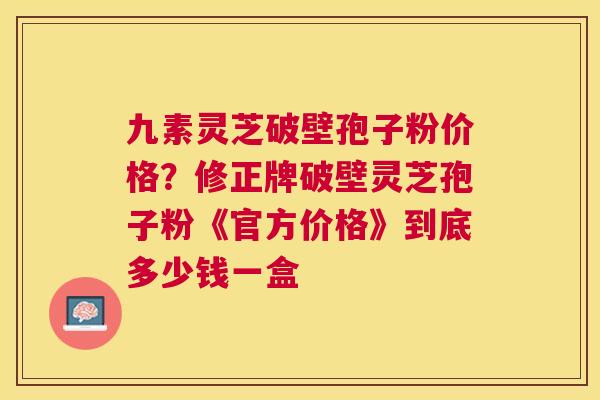 九素灵芝破壁孢子粉价格?修正牌破壁灵芝孢子粉《官方价格》到底多少钱一盒 九素灵芝破壁孢子粉价格?修正牌破壁灵芝孢子粉《官方价格》到底多少钱一盒