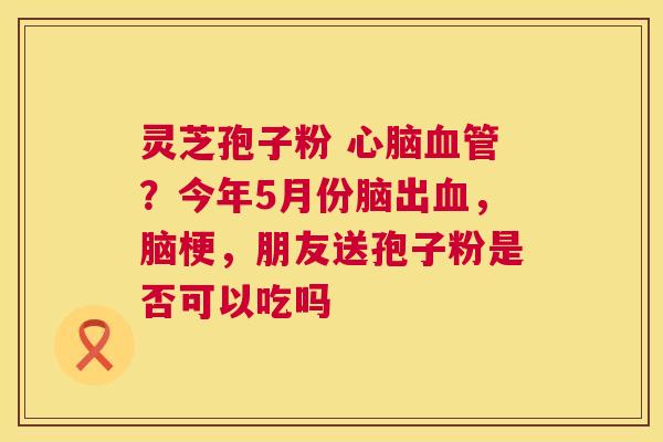 灵芝孢子粉 ?今年5月份脑出,脑梗,朋友送孢子粉是否可以吃吗 灵芝孢子粉 ?今年5月份脑出,脑梗,朋友送孢子粉是否可以吃吗