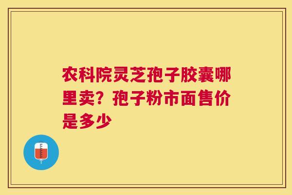 农科院灵芝孢子胶囊哪里卖?孢子粉市面售价是多少 农科院灵芝孢子胶囊哪里卖?孢子粉市面售价是多少