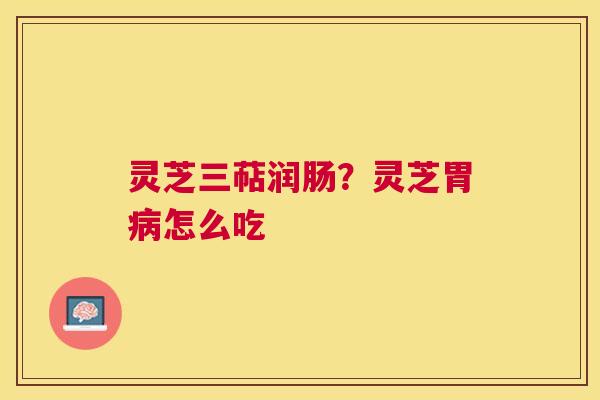 灵芝三萜润肠?灵芝胃怎么吃 灵芝三萜润肠?灵芝胃怎么吃