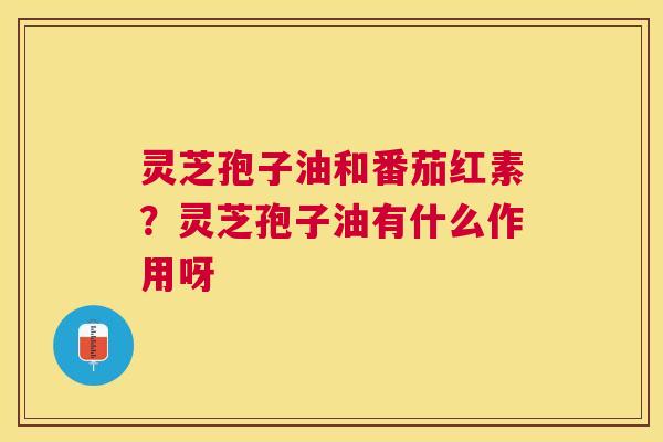 灵芝孢子油和番茄红素？灵芝孢子油有什么作用呀
