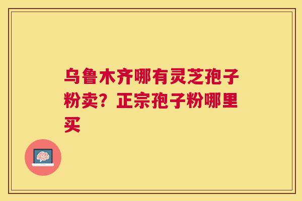 乌鲁木齐哪有灵芝孢子粉卖?正宗孢子粉哪里买 乌鲁木齐哪有灵芝孢子粉卖?正宗孢子粉哪里买