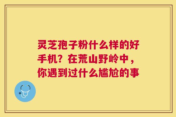 灵芝孢子粉什么样的好手机?在荒山野岭中,你遇到过什么尴尬的事 灵芝孢子粉什么样的好手机?在荒山野岭中,你遇到过什么尴尬的事