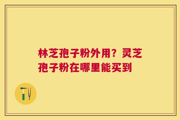 林芝孢子粉外用？灵芝孢子粉在哪里能买到