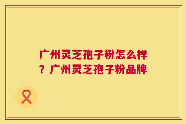 广州灵芝孢子粉怎么样?广州灵芝孢子粉品牌 广州灵芝孢子粉怎么样?广州灵芝孢子粉品牌