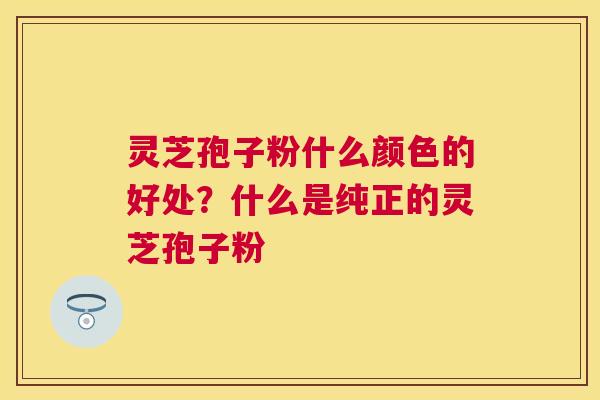 灵芝孢子粉什么颜色的好处?什么是纯正的灵芝孢子粉 灵芝孢子粉什么颜色的好处?什么是纯正的灵芝孢子粉