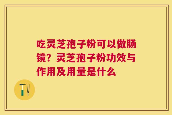 吃灵芝孢子粉可以做肠镜?灵芝孢子粉功效与作用及用量是什么 吃灵芝孢子粉可以做肠镜?灵芝孢子粉功效与作用及用量是什么