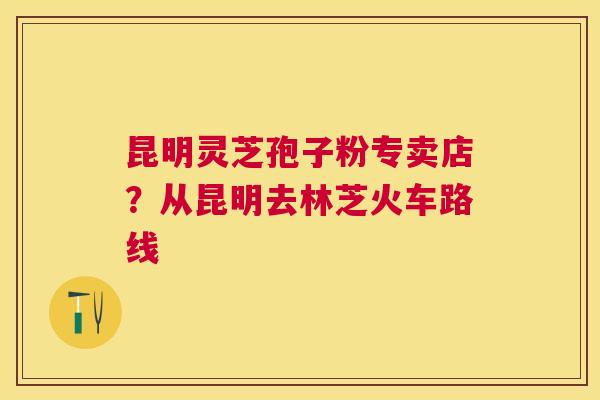 昆明灵芝孢子粉专卖店？从昆明去林芝火车路线