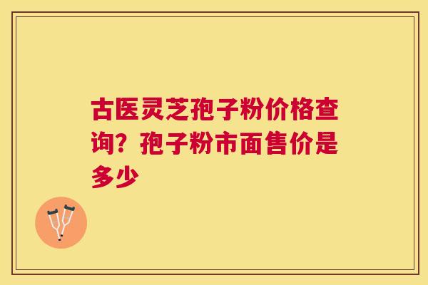 古医灵芝孢子粉价格查询?孢子粉市面售价是多少 古医灵芝孢子粉价格查询?孢子粉市面售价是多少