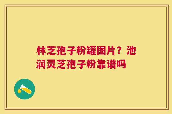 林芝孢子粉罐图片?池润灵芝孢子粉靠谱吗 林芝孢子粉罐图片?池润灵芝孢子粉靠谱吗