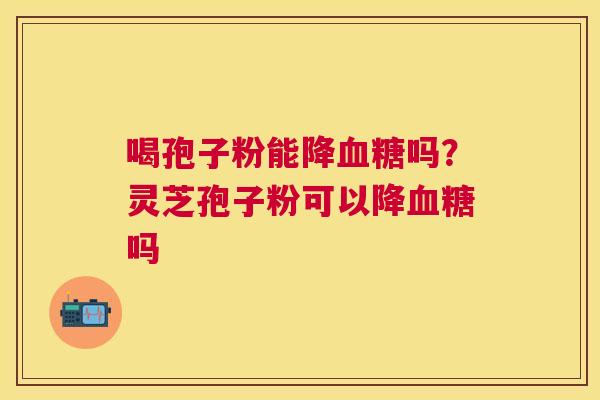 喝孢子粉能降吗?灵芝孢子粉可以降吗 喝孢子粉能降吗?灵芝孢子粉可以降吗
