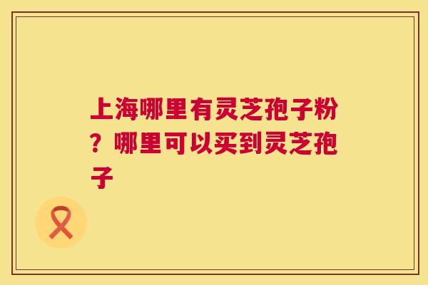 上海哪里有灵芝孢子粉?哪里可以买到灵芝孢子 上海哪里有灵芝孢子粉?哪里可以买到灵芝孢子
