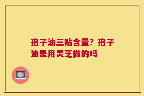 孢子油三贴含量?孢子油是用灵芝做的吗 孢子油三贴含量?孢子油是用灵芝做的吗