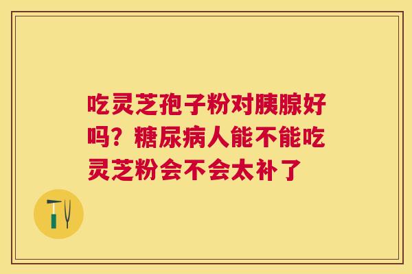 吃灵芝孢子粉对胰腺好吗?人能不能吃灵芝粉会不会太补了 吃灵芝孢子粉对胰腺好吗?人能不能吃灵芝粉会不会太补了