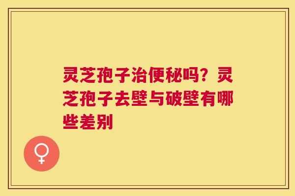 灵芝孢子吗？灵芝孢子去壁与破壁有哪些差别