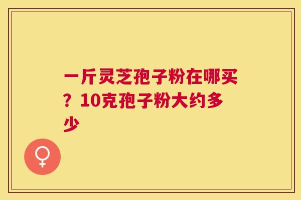 一斤灵芝孢子粉在哪买?10克孢子粉大约多少 一斤灵芝孢子粉在哪买?10克孢子粉大约多少