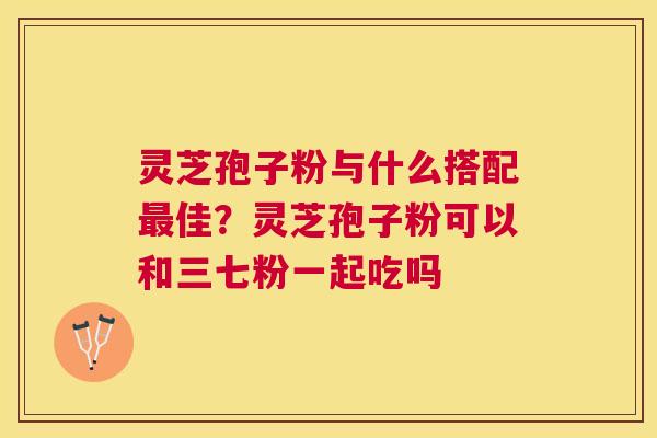 灵芝孢子粉与什么搭配佳?灵芝孢子粉可以和三七粉一起吃吗 灵芝孢子粉与什么搭配佳?灵芝孢子粉可以和三七粉一起吃吗