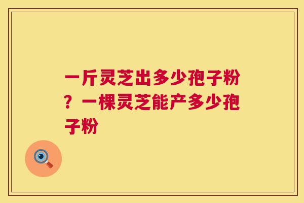 一斤灵芝出多少孢子粉?一棵灵芝能产多少孢子粉 一斤灵芝出多少孢子粉?一棵灵芝能产多少孢子粉