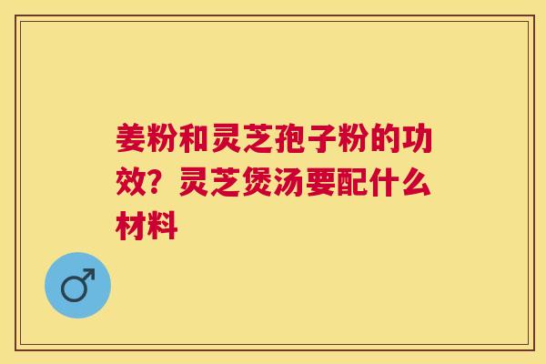 姜粉和灵芝孢子粉的功效？灵芝煲汤要配什么材料