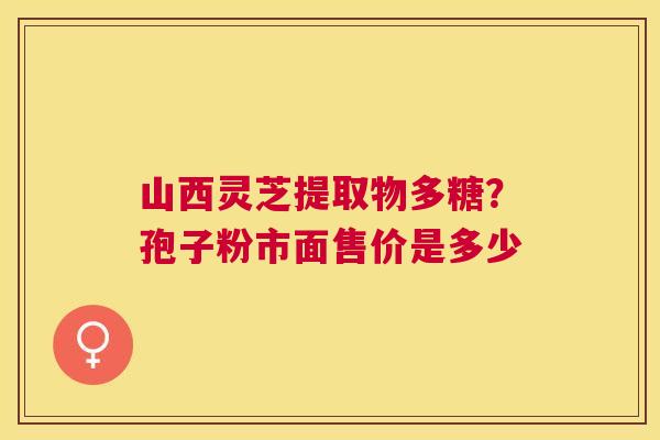 山西灵芝提取物多糖?孢子粉市面售价是多少 山西灵芝提取物多糖?孢子粉市面售价是多少