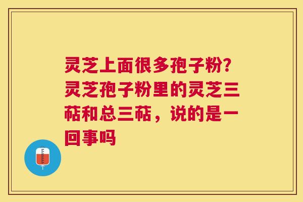 灵芝上面很多孢子粉?灵芝孢子粉里的灵芝三萜和总三萜,说的是一回事吗 灵芝上面很多孢子粉?灵芝孢子粉里的灵芝三萜和总三萜,说的是一回事吗