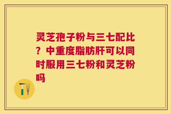 灵芝孢子粉与三七配比?中重度脂肪可以同时服用三七粉和灵芝粉吗 灵芝孢子粉与三七配比?中重度脂肪可以同时服用三七粉和灵芝粉吗