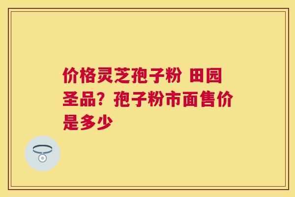 价格灵芝孢子粉 田园圣品?孢子粉市面售价是多少 价格灵芝孢子粉 田园圣品?孢子粉市面售价是多少