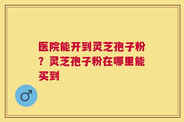 医院能开到灵芝孢子粉?灵芝孢子粉在哪里能买到 医院能开到灵芝孢子粉?灵芝孢子粉在哪里能买到