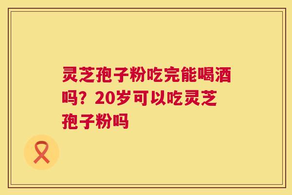 灵芝孢子粉吃完能喝酒吗？20岁可以吃灵芝孢子粉吗