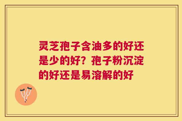 灵芝孢子含油多的好还是少的好？孢子粉沉淀的好还是易溶解的好