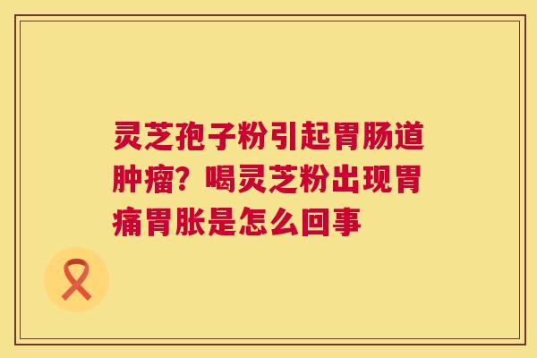 灵芝孢子粉引起道?喝灵芝粉出现胃痛胃胀是怎么回事 灵芝孢子粉引起道?喝灵芝粉出现胃痛胃胀是怎么回事