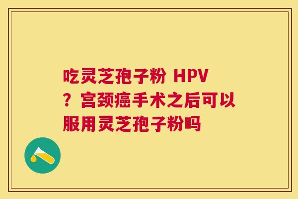吃灵芝孢子粉 HPV?宫颈手术之后可以服用灵芝孢子粉吗 吃灵芝孢子粉 HPV?宫颈手术之后可以服用灵芝孢子粉吗