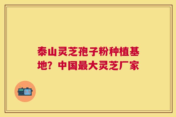 泰山灵芝孢子粉种植基地?中国大灵芝厂家 泰山灵芝孢子粉种植基地?中国大灵芝厂家