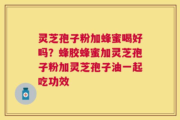 灵芝孢子粉加蜂蜜喝好吗？蜂胶蜂蜜加灵芝孢子粉加灵芝孢子油一起吃功效