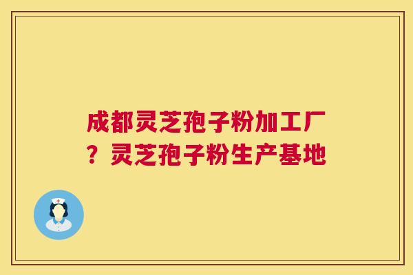 成都灵芝孢子粉加工厂?灵芝孢子粉生产基地 成都灵芝孢子粉加工厂?灵芝孢子粉生产基地
