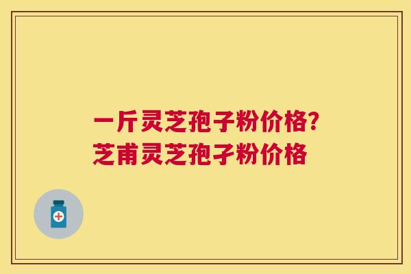一斤灵芝孢子粉价格？芝甫灵芝孢孑粉价格