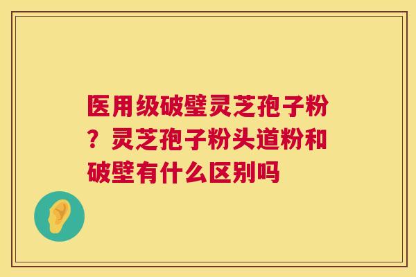 医用级破璧灵芝孢子粉?灵芝孢子粉头道粉和破壁有什么区别吗 医用级破璧灵芝孢子粉?灵芝孢子粉头道粉和破壁有什么区别吗