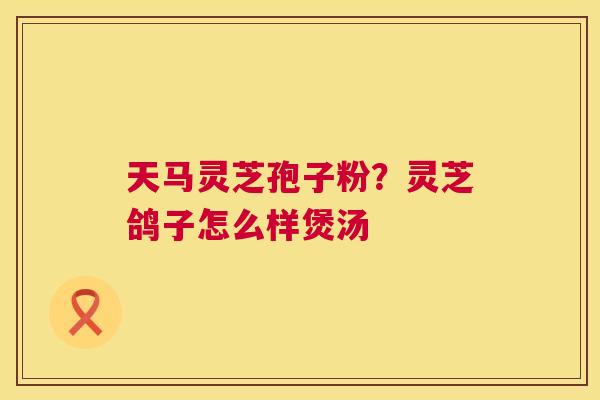 天马灵芝孢子粉？灵芝鸽子怎么样煲汤