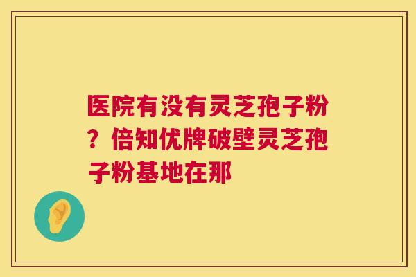 医院有没有灵芝孢子粉？倍知优牌破壁灵芝孢子粉基地在那
