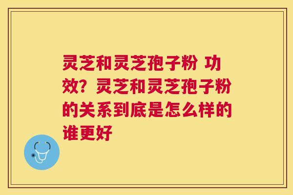 灵芝和灵芝孢子粉 功效?灵芝和灵芝孢子粉的关系到底是怎么样的谁更好 灵芝和灵芝孢子粉 功效?灵芝和灵芝孢子粉的关系到底是怎么样的谁更好