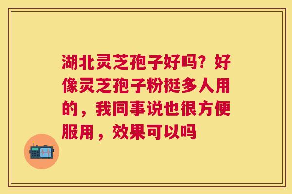 湖北灵芝孢子好吗?好像灵芝孢子粉挺多人用的,我同事说也很方便服用,效果可以吗 湖北灵芝孢子好吗?好像灵芝孢子粉挺多人用的,我同事说也很方便服用,效果可以吗