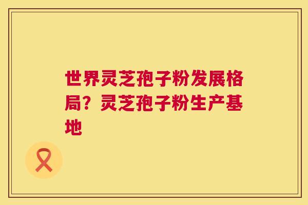 世界灵芝孢子粉发展格局?灵芝孢子粉生产基地 世界灵芝孢子粉发展格局?灵芝孢子粉生产基地
