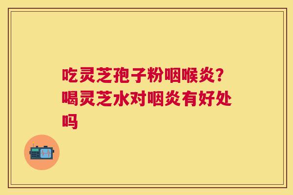 吃灵芝孢子粉咽喉炎?喝灵芝水对有好处吗 吃灵芝孢子粉咽喉炎?喝灵芝水对有好处吗