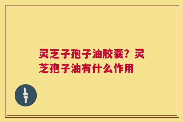 灵芝子孢子油胶囊?灵芝孢子油有什么作用 灵芝子孢子油胶囊?灵芝孢子油有什么作用