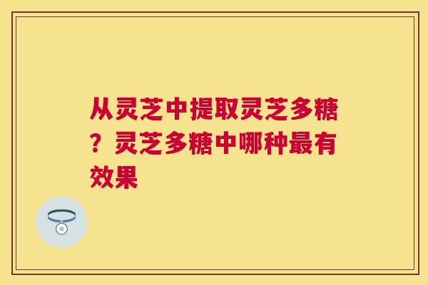 从灵芝中提取灵芝多糖?灵芝多糖中哪种有效果 从灵芝中提取灵芝多糖?灵芝多糖中哪种有效果