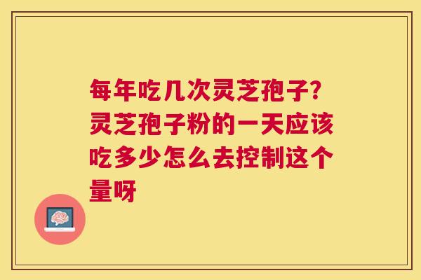 每年吃几次灵芝孢子?灵芝孢子粉的一天应该吃多少怎么去控制这个量呀 每年吃几次灵芝孢子?灵芝孢子粉的一天应该吃多少怎么去控制这个量呀