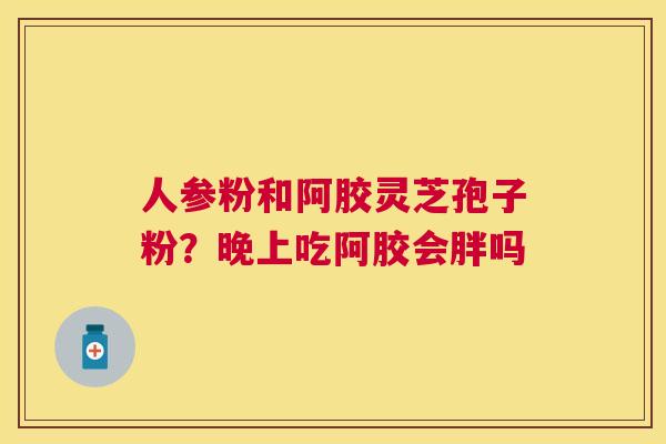 人参粉和阿胶灵芝孢子粉?晚上吃阿胶会胖吗 人参粉和阿胶灵芝孢子粉?晚上吃阿胶会胖吗