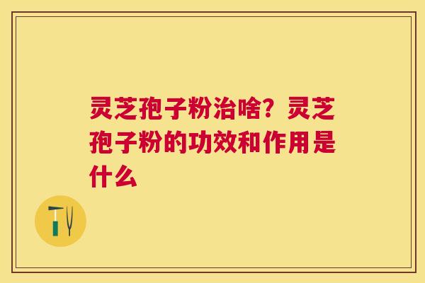 灵芝孢子粉啥？灵芝孢子粉的功效和作用是什么