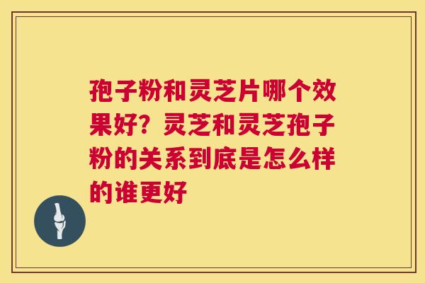 孢子粉和灵芝片哪个效果好?灵芝和灵芝孢子粉的关系到底是怎么样的谁更好 孢子粉和灵芝片哪个效果好?灵芝和灵芝孢子粉的关系到底是怎么样的谁更好